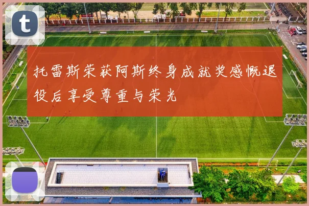 托雷斯荣获阿斯终身成就奖感慨退役后享受尊重与荣光