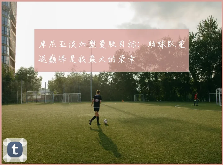 库尼亚谈加盟曼联目标：助球队重返巅峰是我最大的荣幸