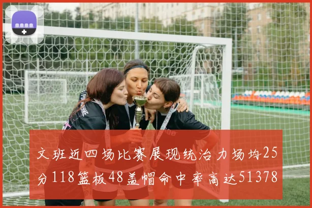 文班近四场比赛展现统治力场均25分118篮板48盖帽命中率高达513782