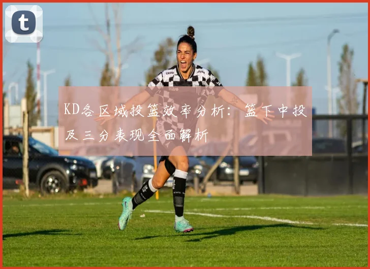 KD各区域投篮效率分析：篮下中投及三分表现全面解析