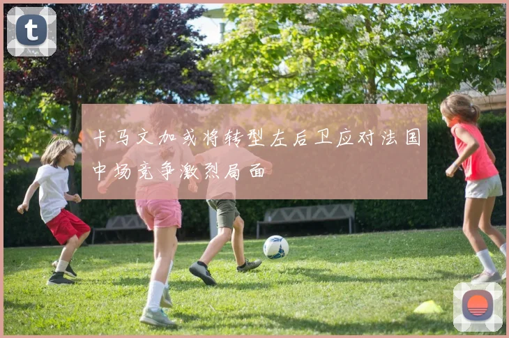 卡马文加或将转型左后卫应对法国中场竞争激烈局面