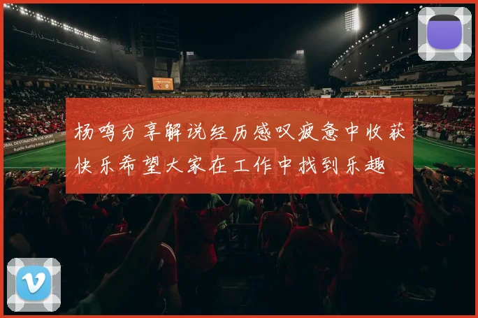 杨鸣分享解说经历感叹疲惫中收获快乐希望大家在工作中找到乐趣