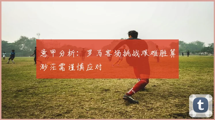 意甲分析：罗马客场挑战艰难胜算渺茫需谨慎应对