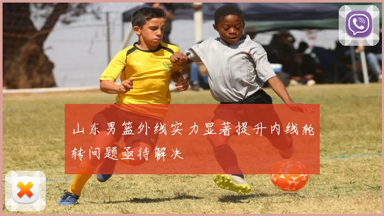 山东男篮外线实力显著提升内线轮转问题亟待解决