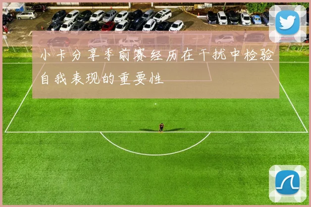 小卡分享季前赛经历在干扰中检验自我表现的重要性