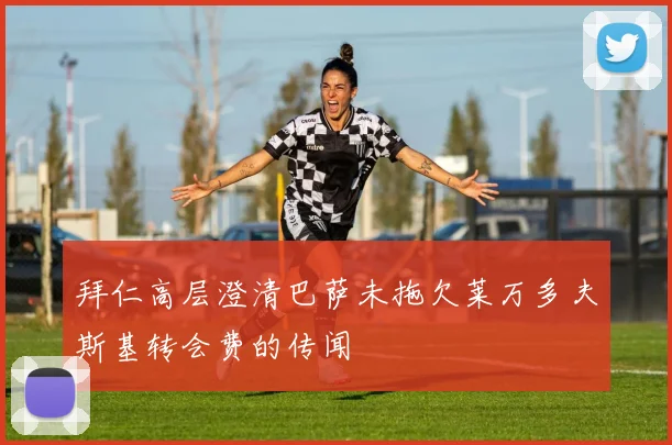 拜仁高层澄清巴萨未拖欠莱万多夫斯基转会费的传闻