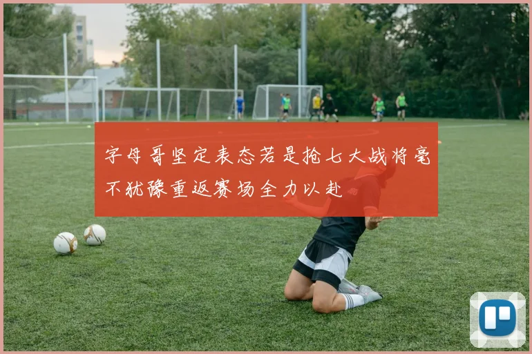 字母哥坚定表态若是抢七大战将毫不犹豫重返赛场全力以赴