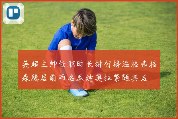 英超主帅任职时长排行榜温格弗格森稳居前两名瓜迪奥拉紧随其后