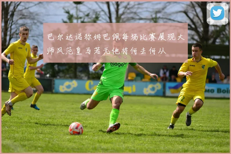 巴尔达诺称姆巴佩每场比赛展现大师风范皇马若无他将何去何从