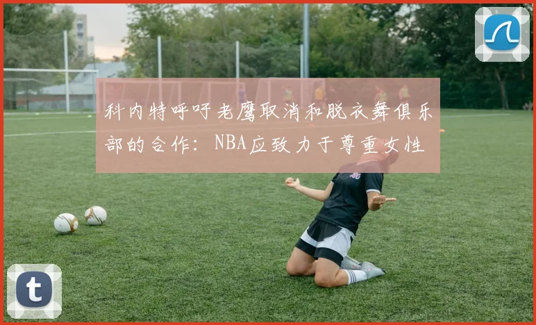 科内特呼吁老鹰取消和脱衣舞俱乐部的合作：NBA应致力于尊重女性