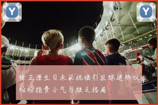 徐正源生日未获祝福引发球迷热议纷纷指责小气与缺乏格局
