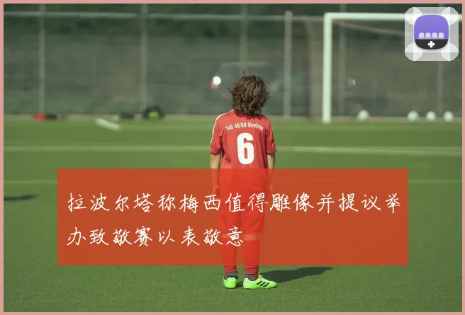 拉波尔塔称梅西值得雕像并提议举办致敬赛以表敬意