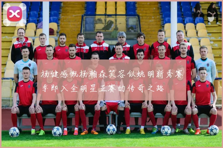 杨健感慨杨瀚森笑容似姚明新秀赛季即入全明星正赛的传奇之路