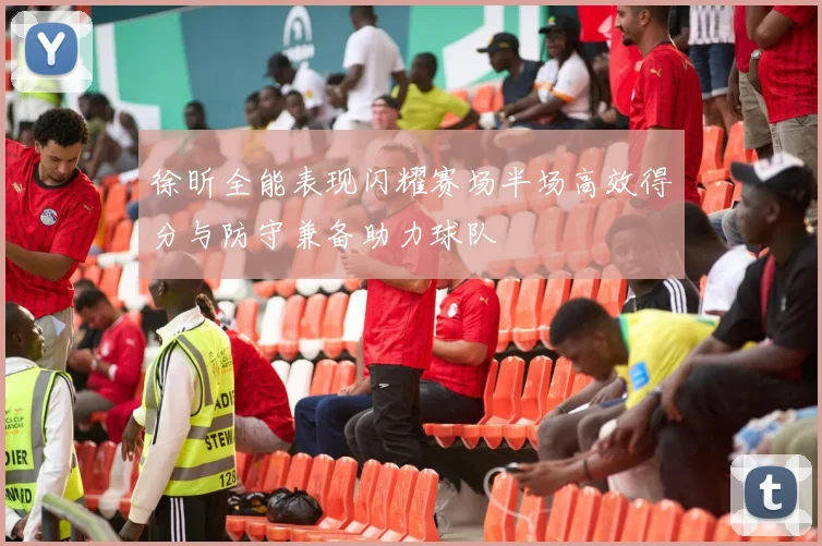 徐昕全能表现闪耀赛场半场高效得分与防守兼备助力球队