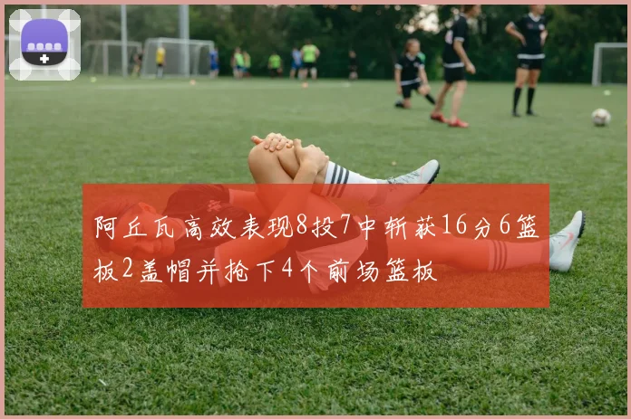 阿丘瓦高效表现8投7中斩获16分6篮板2盖帽并抢下4个前场篮板