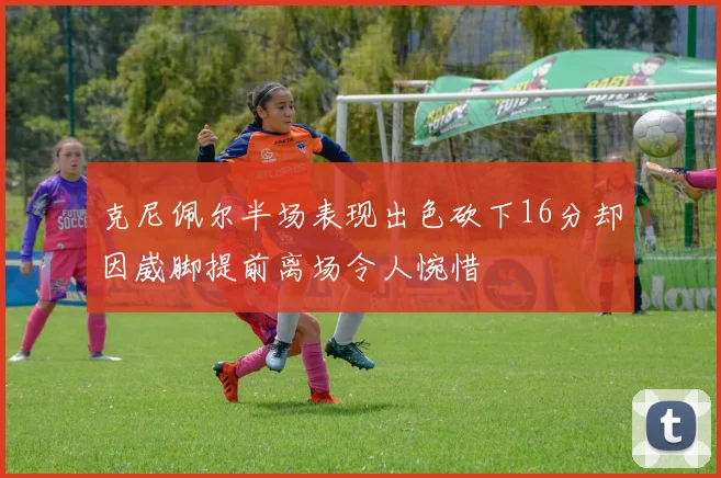 克尼佩尔半场表现出色砍下16分却因崴脚提前离场令人惋惜