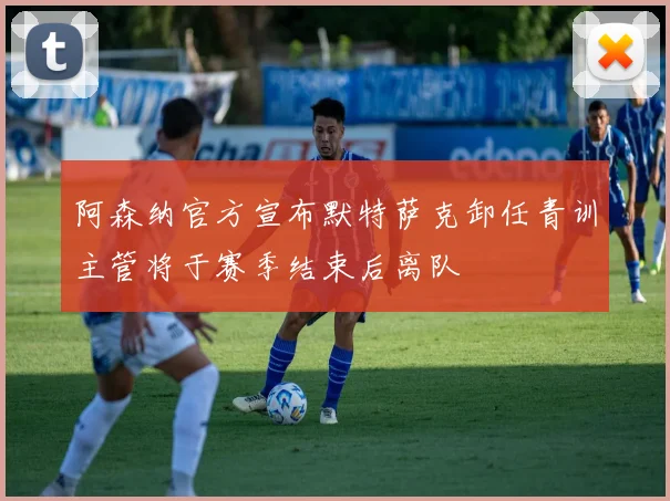 阿森纳官方宣布默特萨克卸任青训主管将于赛季结束后离队