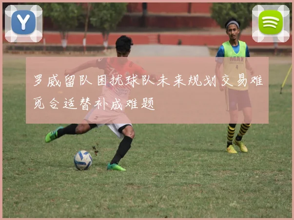 罗威留队困扰球队未来规划交易难觅合适替补成难题