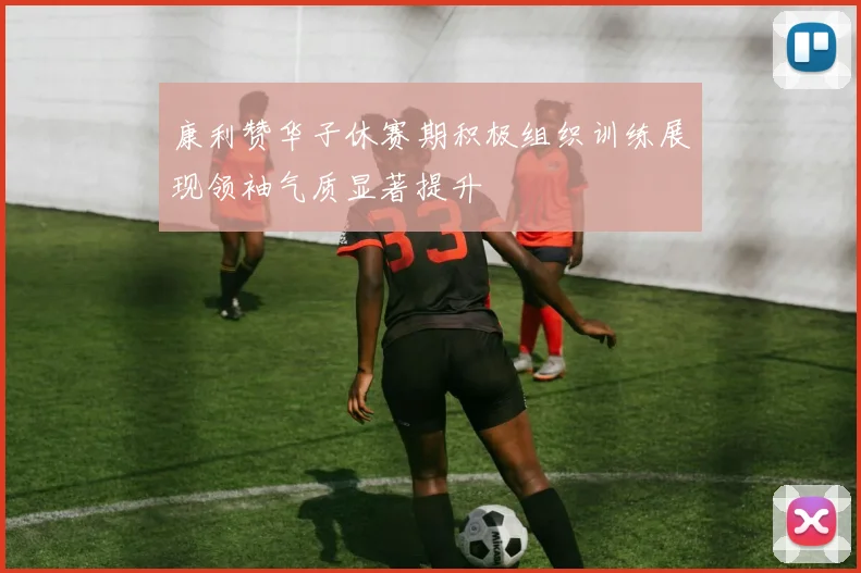康利赞华子休赛期积极组织训练展现领袖气质显著提升