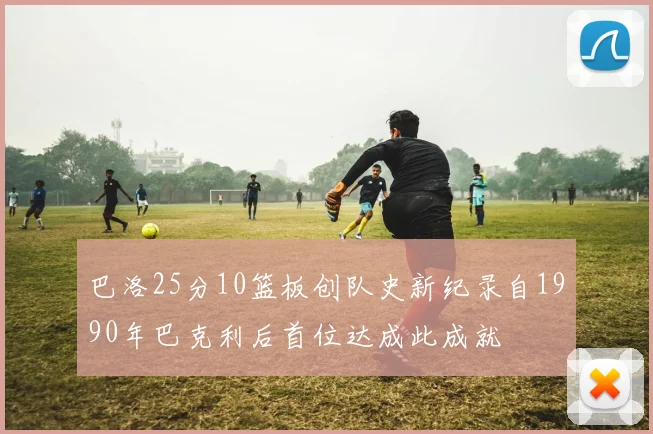 巴洛25分10篮板创队史新纪录自1990年巴克利后首位达成此成就