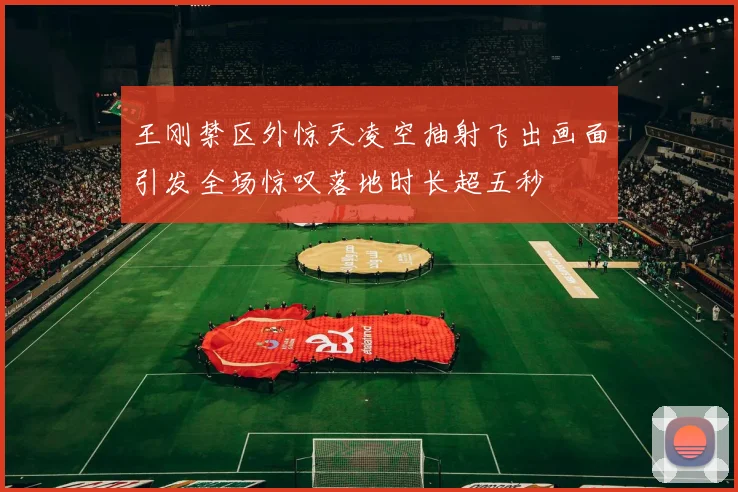 王刚禁区外惊天凌空抽射飞出画面引发全场惊叹落地时长超五秒