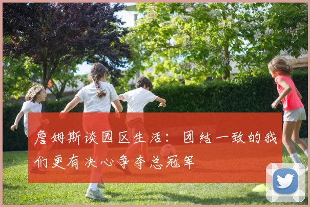 詹姆斯谈园区生活：团结一致的我们更有决心争夺总冠军