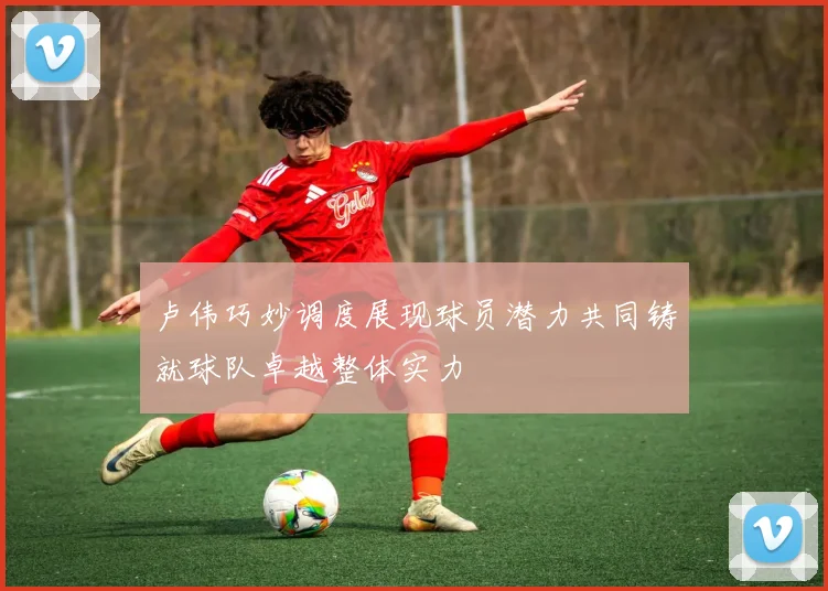 卢伟巧妙调度展现球员潜力共同铸就球队卓越整体实力