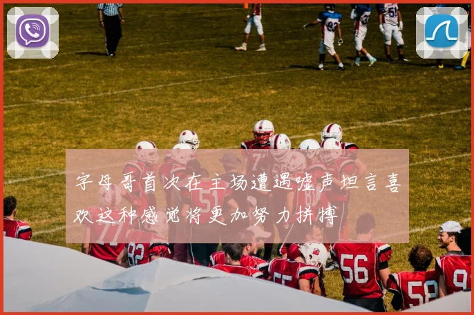 字母哥首次在主场遭遇嘘声坦言喜欢这种感觉将更加努力拼搏