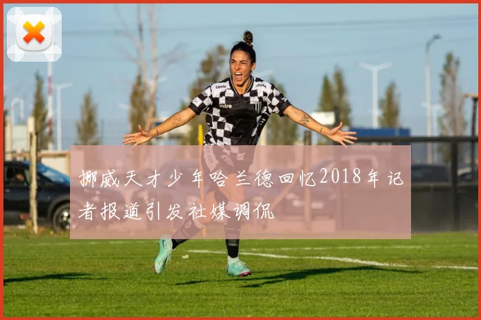 挪威天才少年哈兰德回忆2018年记者报道引发社媒调侃