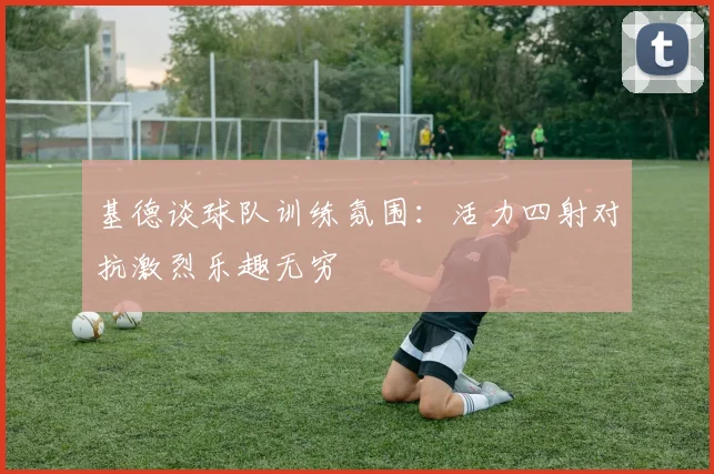 基德谈球队训练氛围:活力四射对抗激烈乐趣无穷