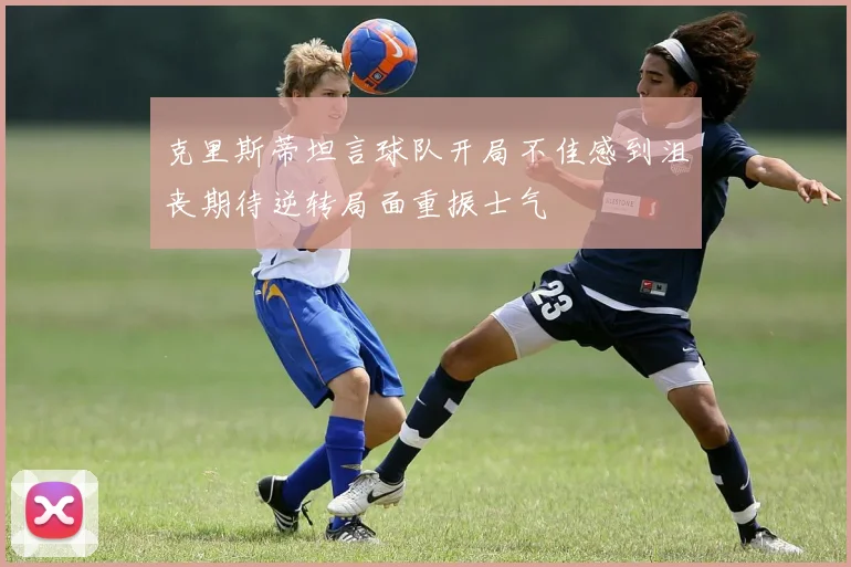 克里斯蒂坦言球队开局不佳感到沮丧期待逆转局面重振士气