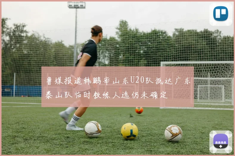 鲁媒报道韩鹏率山东U20队抵达广东泰山队临时教练人选仍未确定