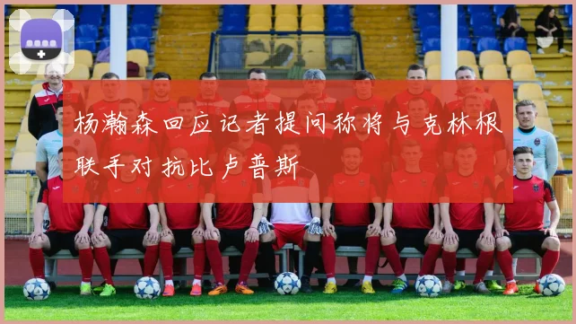 杨瀚森回应记者提问称将与克林根联手对抗比卢普斯