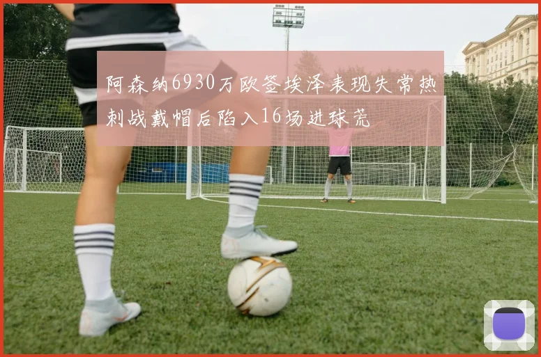 阿森纳6930万欧签埃泽表现失常热刺战戴帽后陷入16场进球荒
