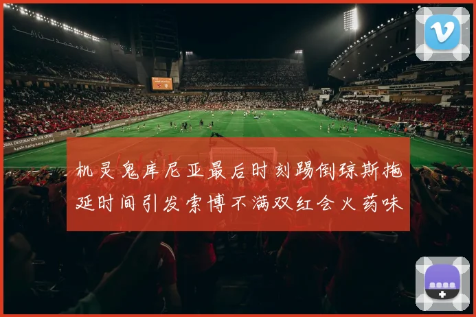 机灵鬼库尼亚最后时刻踢倒琼斯拖延时间引发索博不满双红会火药味十足