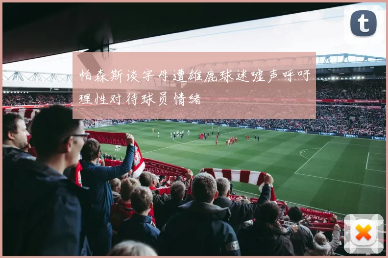 帕森斯谈字母遭雄鹿球迷嘘声呼吁理性对待球员情绪