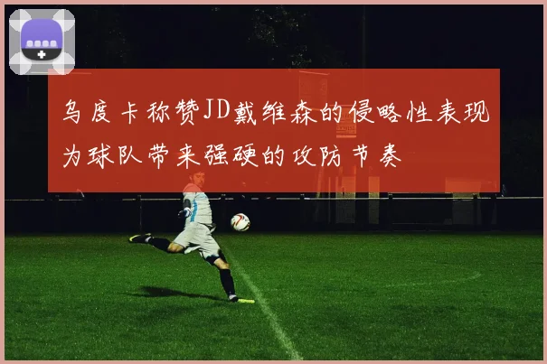乌度卡称赞JD戴维森的侵略性表现为球队带来强硬的攻防节奏