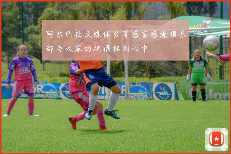 阿尔巴社交媒体分享感言感谢俱乐部与大家的祝福铭刻心中
