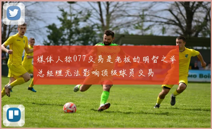 媒体人称077交易是老板的明智之举总经理无法影响顶级球员交易