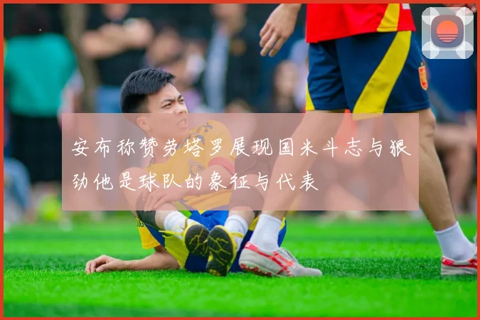 安布称赞劳塔罗展现国米斗志与狠劲他是球队的象征与代表