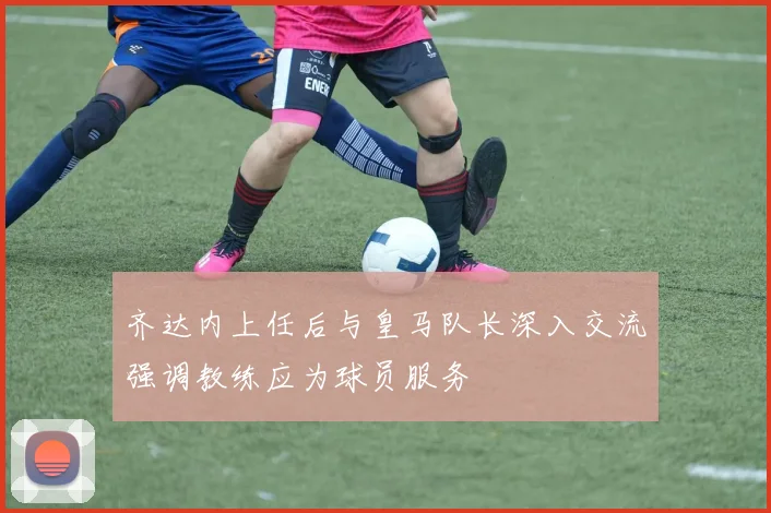 齐达内上任后与皇马队长深入交流强调教练应为球员服务