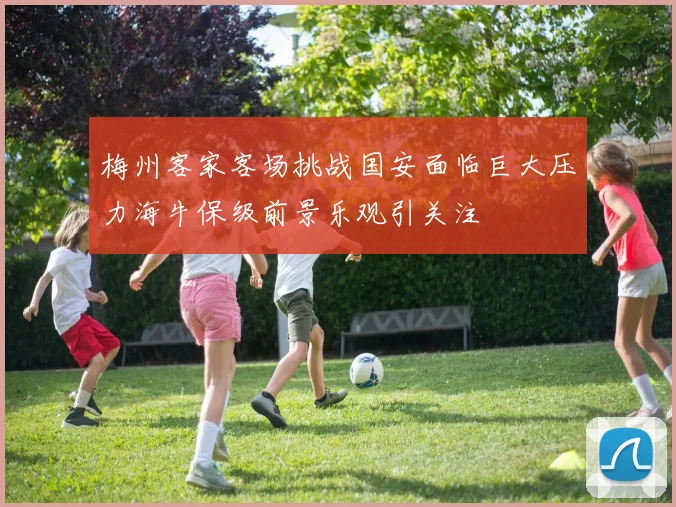 梅州客家客场挑战国安面临巨大压力海牛保级前景乐观引关注