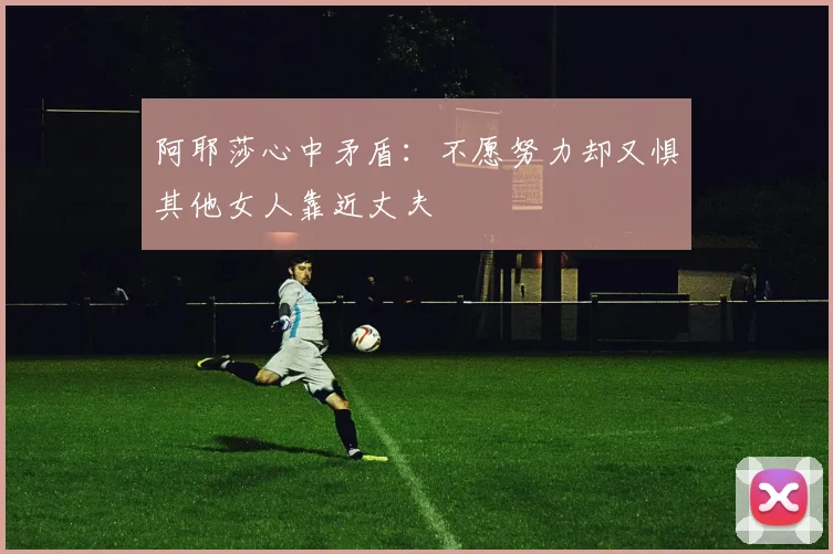 阿耶莎心中矛盾：不愿努力却又惧其他女人靠近丈夫