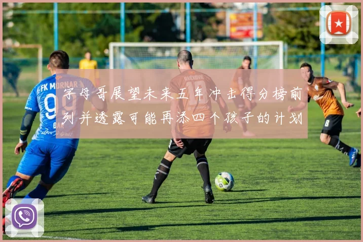 字母哥展望未来五年冲击得分榜前列并透露可能再添四个孩子的计划
