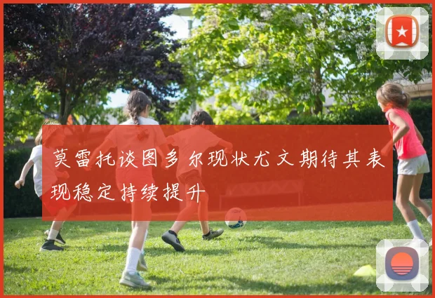 莫雷托谈图多尔现状尤文期待其表现稳定持续提升