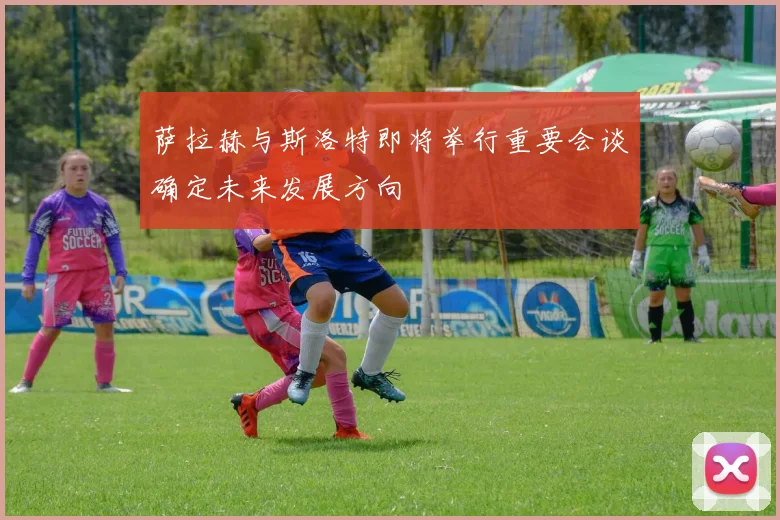 萨拉赫与斯洛特即将举行重要会谈确定未来发展方向